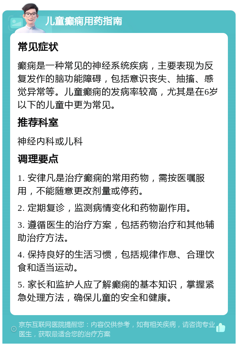 儿童癫痫用药指南 常见症状 癫痫是一种常见的神经系统疾病，主要表现为反复发作的脑功能障碍，包括意识丧失、抽搐、感觉异常等。儿童癫痫的发病率较高，尤其是在6岁以下的儿童中更为常见。 推荐科室 神经内科或儿科 调理要点 1. 安律凡是治疗癫痫的常用药物，需按医嘱服用，不能随意更改剂量或停药。 2. 定期复诊，监测病情变化和药物副作用。 3. 遵循医生的治疗方案，包括药物治疗和其他辅助治疗方法。 4. 保持良好的生活习惯，包括规律作息、合理饮食和适当运动。 5. 家长和监护人应了解癫痫的基本知识，掌握紧急处理方法，确保儿童的安全和健康。