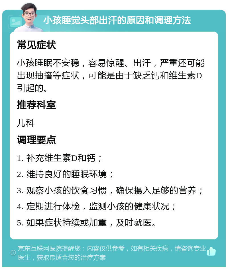 小孩睡觉头部出汗的原因和调理方法 常见症状 小孩睡眠不安稳，容易惊醒、出汗，严重还可能出现抽搐等症状，可能是由于缺乏钙和维生素D引起的。 推荐科室 儿科 调理要点 1. 补充维生素D和钙； 2. 维持良好的睡眠环境； 3. 观察小孩的饮食习惯，确保摄入足够的营养； 4. 定期进行体检，监测小孩的健康状况； 5. 如果症状持续或加重，及时就医。