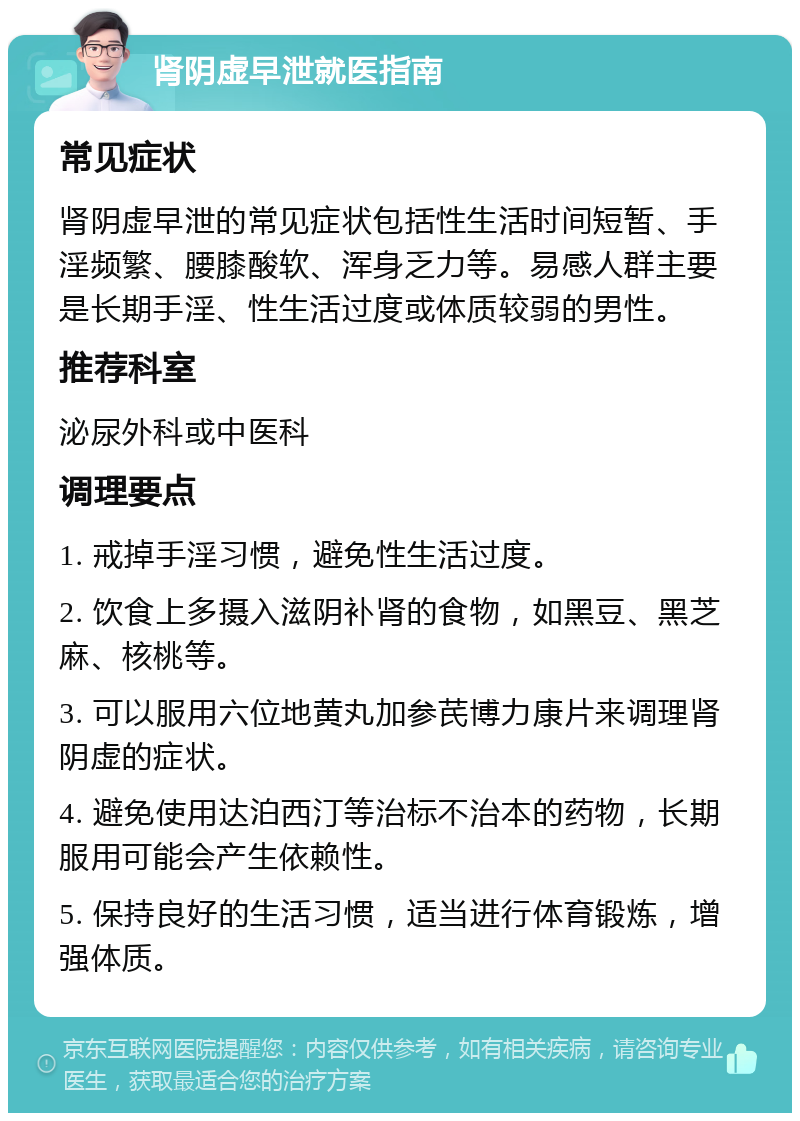 肾阴虚早泄就医指南 常见症状 肾阴虚早泄的常见症状包括性生活时间短暂、手淫频繁、腰膝酸软、浑身乏力等。易感人群主要是长期手淫、性生活过度或体质较弱的男性。 推荐科室 泌尿外科或中医科 调理要点 1. 戒掉手淫习惯，避免性生活过度。 2. 饮食上多摄入滋阴补肾的食物，如黑豆、黑芝麻、核桃等。 3. 可以服用六位地黄丸加参芪博力康片来调理肾阴虚的症状。 4. 避免使用达泊西汀等治标不治本的药物，长期服用可能会产生依赖性。 5. 保持良好的生活习惯，适当进行体育锻炼，增强体质。