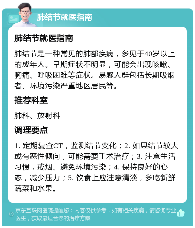 肺结节就医指南 肺结节就医指南 肺结节是一种常见的肺部疾病，多见于40岁以上的成年人。早期症状不明显，可能会出现咳嗽、胸痛、呼吸困难等症状。易感人群包括长期吸烟者、环境污染严重地区居民等。 推荐科室 肺科、放射科 调理要点 1. 定期复查CT，监测结节变化；2. 如果结节较大或有恶性倾向，可能需要手术治疗；3. 注意生活习惯，戒烟、避免环境污染；4. 保持良好的心态，减少压力；5. 饮食上应注意清淡，多吃新鲜蔬菜和水果。