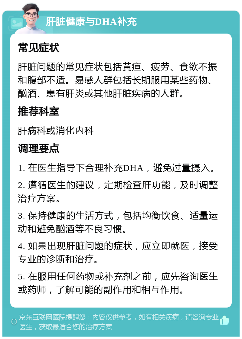 肝脏健康与DHA补充 常见症状 肝脏问题的常见症状包括黄疸、疲劳、食欲不振和腹部不适。易感人群包括长期服用某些药物、酗酒、患有肝炎或其他肝脏疾病的人群。 推荐科室 肝病科或消化内科 调理要点 1. 在医生指导下合理补充DHA，避免过量摄入。 2. 遵循医生的建议，定期检查肝功能，及时调整治疗方案。 3. 保持健康的生活方式，包括均衡饮食、适量运动和避免酗酒等不良习惯。 4. 如果出现肝脏问题的症状，应立即就医，接受专业的诊断和治疗。 5. 在服用任何药物或补充剂之前，应先咨询医生或药师，了解可能的副作用和相互作用。