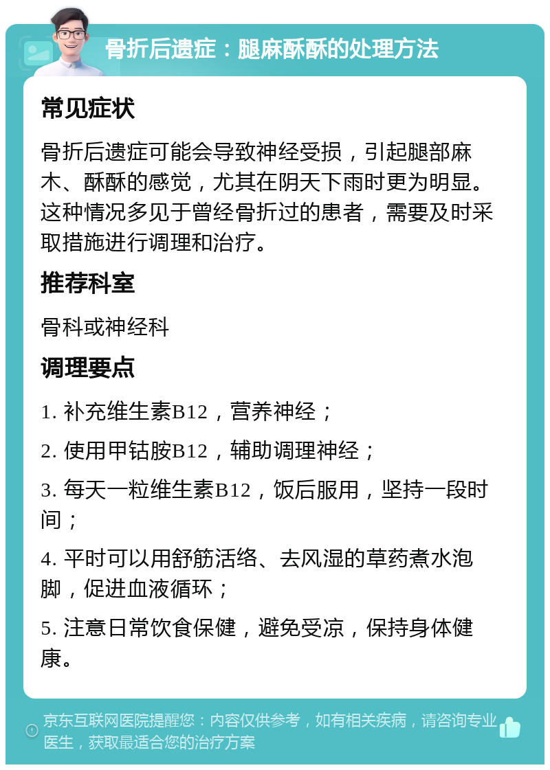 骨折后遗症：腿麻酥酥的处理方法 常见症状 骨折后遗症可能会导致神经受损，引起腿部麻木、酥酥的感觉，尤其在阴天下雨时更为明显。这种情况多见于曾经骨折过的患者，需要及时采取措施进行调理和治疗。 推荐科室 骨科或神经科 调理要点 1. 补充维生素B12，营养神经； 2. 使用甲钴胺B12，辅助调理神经； 3. 每天一粒维生素B12，饭后服用，坚持一段时间； 4. 平时可以用舒筋活络、去风湿的草药煮水泡脚，促进血液循环； 5. 注意日常饮食保健，避免受凉，保持身体健康。