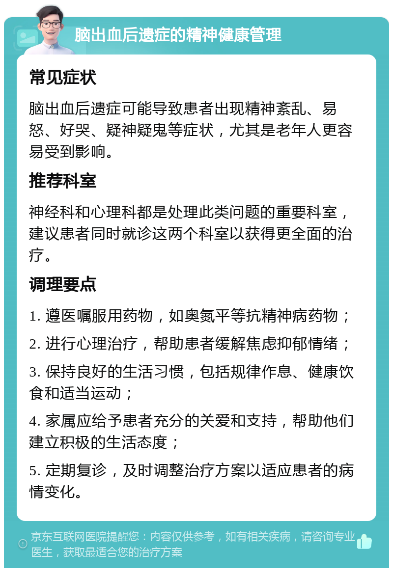 脑出血后遗症的精神健康管理 常见症状 脑出血后遗症可能导致患者出现精神紊乱、易怒、好哭、疑神疑鬼等症状，尤其是老年人更容易受到影响。 推荐科室 神经科和心理科都是处理此类问题的重要科室，建议患者同时就诊这两个科室以获得更全面的治疗。 调理要点 1. 遵医嘱服用药物，如奥氮平等抗精神病药物； 2. 进行心理治疗，帮助患者缓解焦虑抑郁情绪； 3. 保持良好的生活习惯，包括规律作息、健康饮食和适当运动； 4. 家属应给予患者充分的关爱和支持，帮助他们建立积极的生活态度； 5. 定期复诊，及时调整治疗方案以适应患者的病情变化。