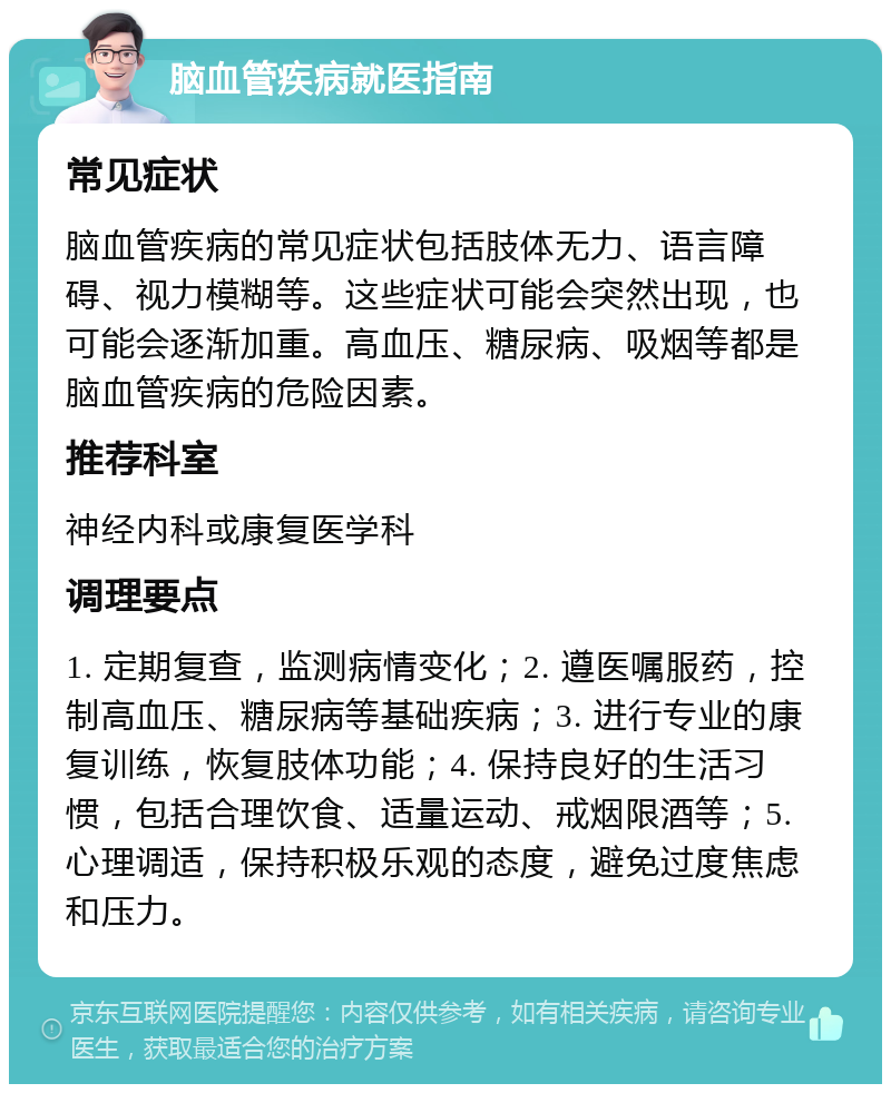 脑血管疾病就医指南 常见症状 脑血管疾病的常见症状包括肢体无力、语言障碍、视力模糊等。这些症状可能会突然出现，也可能会逐渐加重。高血压、糖尿病、吸烟等都是脑血管疾病的危险因素。 推荐科室 神经内科或康复医学科 调理要点 1. 定期复查，监测病情变化；2. 遵医嘱服药，控制高血压、糖尿病等基础疾病；3. 进行专业的康复训练，恢复肢体功能；4. 保持良好的生活习惯，包括合理饮食、适量运动、戒烟限酒等；5. 心理调适，保持积极乐观的态度，避免过度焦虑和压力。