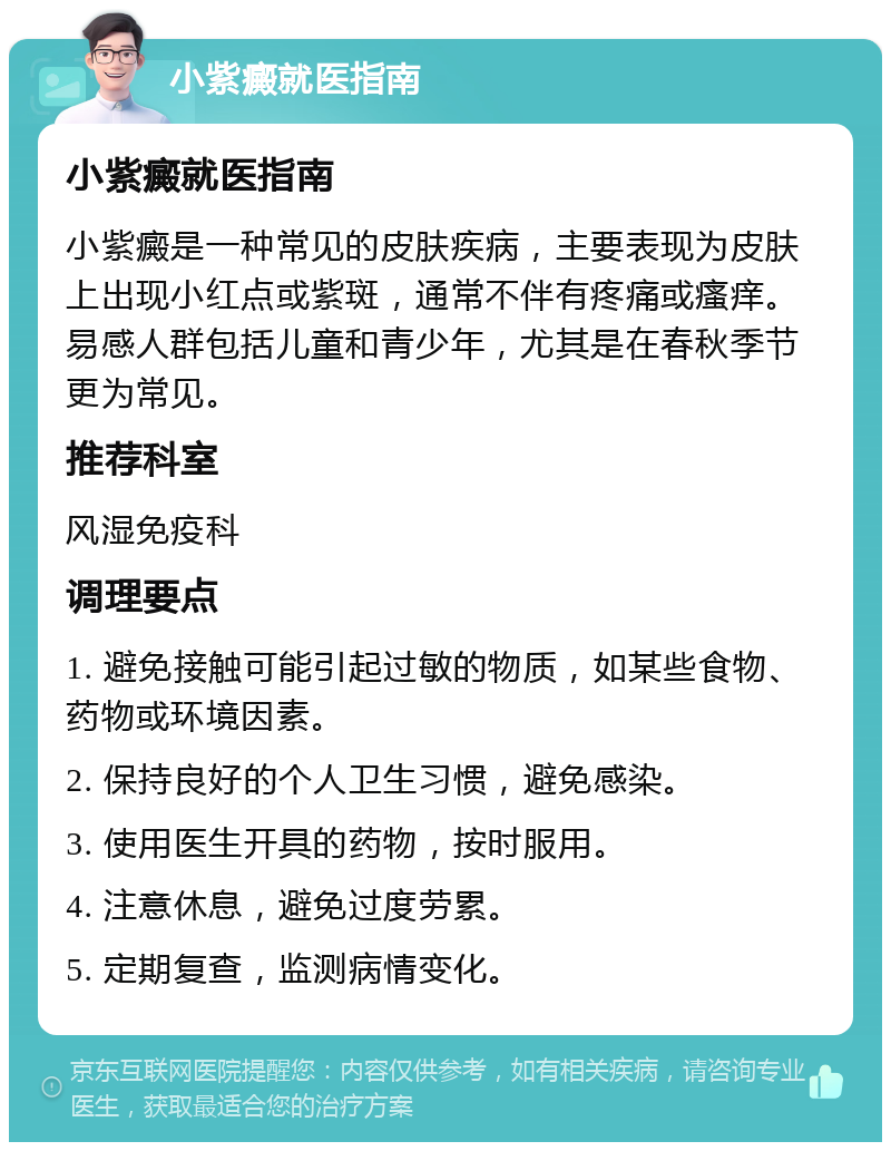 小紫癜就医指南 小紫癜就医指南 小紫癜是一种常见的皮肤疾病，主要表现为皮肤上出现小红点或紫斑，通常不伴有疼痛或瘙痒。易感人群包括儿童和青少年，尤其是在春秋季节更为常见。 推荐科室 风湿免疫科 调理要点 1. 避免接触可能引起过敏的物质，如某些食物、药物或环境因素。 2. 保持良好的个人卫生习惯，避免感染。 3. 使用医生开具的药物，按时服用。 4. 注意休息，避免过度劳累。 5. 定期复查，监测病情变化。