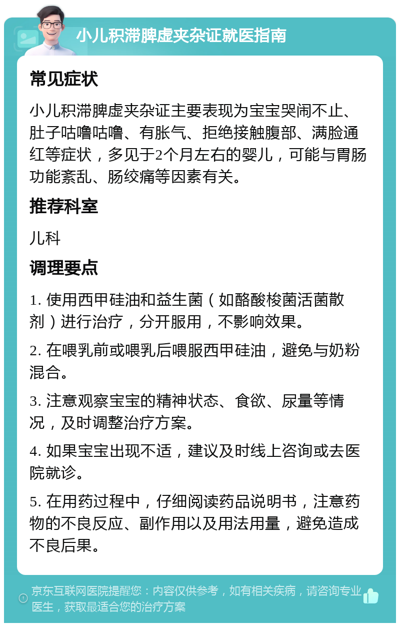 小儿积滞脾虚夹杂证就医指南 常见症状 小儿积滞脾虚夹杂证主要表现为宝宝哭闹不止、肚子咕噜咕噜、有胀气、拒绝接触腹部、满脸通红等症状，多见于2个月左右的婴儿，可能与胃肠功能紊乱、肠绞痛等因素有关。 推荐科室 儿科 调理要点 1. 使用西甲硅油和益生菌（如酪酸梭菌活菌散剂）进行治疗，分开服用，不影响效果。 2. 在喂乳前或喂乳后喂服西甲硅油，避免与奶粉混合。 3. 注意观察宝宝的精神状态、食欲、尿量等情况，及时调整治疗方案。 4. 如果宝宝出现不适，建议及时线上咨询或去医院就诊。 5. 在用药过程中，仔细阅读药品说明书，注意药物的不良反应、副作用以及用法用量，避免造成不良后果。