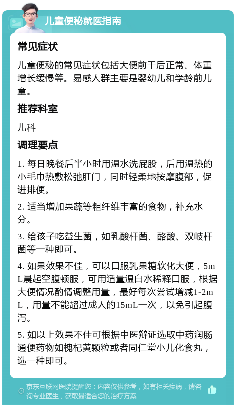 儿童便秘就医指南 常见症状 儿童便秘的常见症状包括大便前干后正常、体重增长缓慢等。易感人群主要是婴幼儿和学龄前儿童。 推荐科室 儿科 调理要点 1. 每日晚餐后半小时用温水洗屁股，后用温热的小毛巾热敷松弛肛门，同时轻柔地按摩腹部，促进排便。 2. 适当增加果蔬等粗纤维丰富的食物，补充水分。 3. 给孩子吃益生菌，如乳酸杆菌、酪酸、双岐杆菌等一种即可。 4. 如果效果不佳，可以口服乳果糖软化大便，5mL晨起空腹顿服，可用适量温白水稀释口服，根据大便情况酌情调整用量，最好每次尝试增减1-2mL，用量不能超过成人的15mL一次，以免引起腹泻。 5. 如以上效果不佳可根据中医辩证选取中药润肠通便药物如槐杞黄颗粒或者同仁堂小儿化食丸，选一种即可。