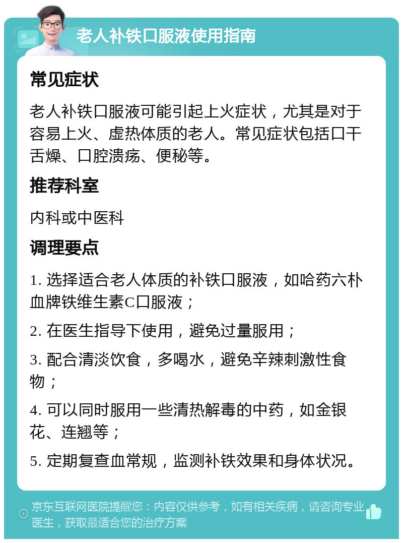 老人补铁口服液使用指南 常见症状 老人补铁口服液可能引起上火症状，尤其是对于容易上火、虚热体质的老人。常见症状包括口干舌燥、口腔溃疡、便秘等。 推荐科室 内科或中医科 调理要点 1. 选择适合老人体质的补铁口服液，如哈药六朴血牌铁维生素C口服液； 2. 在医生指导下使用，避免过量服用； 3. 配合清淡饮食，多喝水，避免辛辣刺激性食物； 4. 可以同时服用一些清热解毒的中药，如金银花、连翘等； 5. 定期复查血常规，监测补铁效果和身体状况。