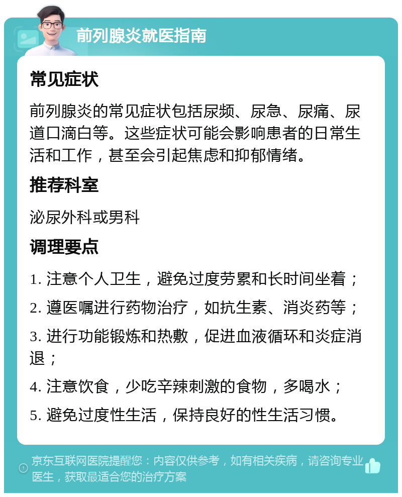 前列腺炎就医指南 常见症状 前列腺炎的常见症状包括尿频、尿急、尿痛、尿道口滴白等。这些症状可能会影响患者的日常生活和工作，甚至会引起焦虑和抑郁情绪。 推荐科室 泌尿外科或男科 调理要点 1. 注意个人卫生，避免过度劳累和长时间坐着； 2. 遵医嘱进行药物治疗，如抗生素、消炎药等； 3. 进行功能锻炼和热敷，促进血液循环和炎症消退； 4. 注意饮食，少吃辛辣刺激的食物，多喝水； 5. 避免过度性生活，保持良好的性生活习惯。