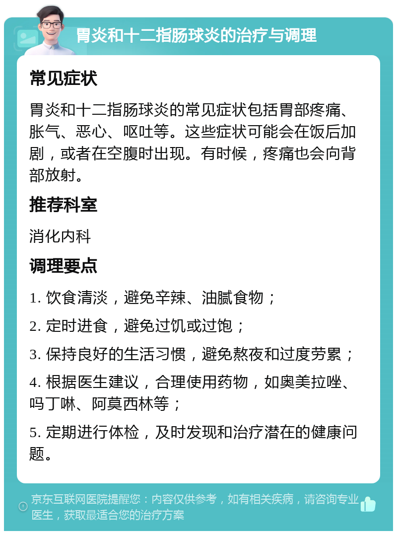 胃炎和十二指肠球炎的治疗与调理 常见症状 胃炎和十二指肠球炎的常见症状包括胃部疼痛、胀气、恶心、呕吐等。这些症状可能会在饭后加剧，或者在空腹时出现。有时候，疼痛也会向背部放射。 推荐科室 消化内科 调理要点 1. 饮食清淡，避免辛辣、油腻食物； 2. 定时进食，避免过饥或过饱； 3. 保持良好的生活习惯，避免熬夜和过度劳累； 4. 根据医生建议，合理使用药物，如奥美拉唑、吗丁啉、阿莫西林等； 5. 定期进行体检，及时发现和治疗潜在的健康问题。