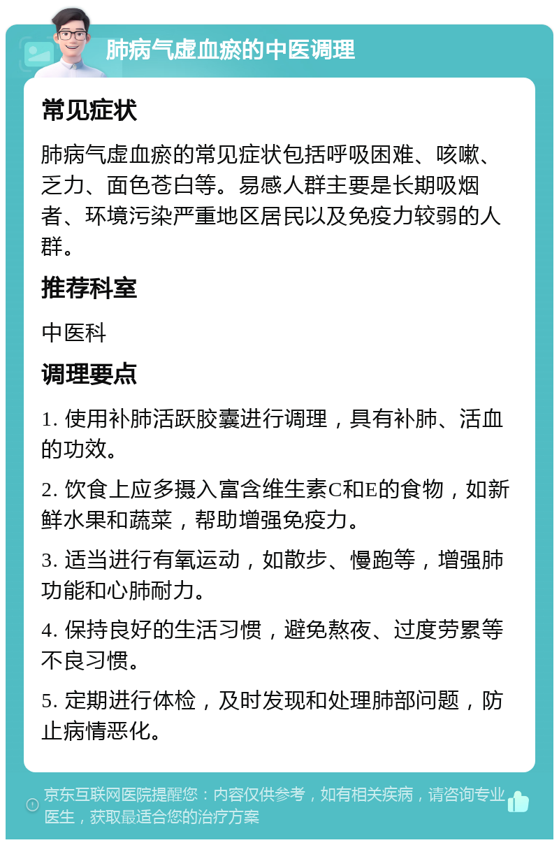 肺病气虚血瘀的中医调理 常见症状 肺病气虚血瘀的常见症状包括呼吸困难、咳嗽、乏力、面色苍白等。易感人群主要是长期吸烟者、环境污染严重地区居民以及免疫力较弱的人群。 推荐科室 中医科 调理要点 1. 使用补肺活跃胶囊进行调理，具有补肺、活血的功效。 2. 饮食上应多摄入富含维生素C和E的食物，如新鲜水果和蔬菜，帮助增强免疫力。 3. 适当进行有氧运动，如散步、慢跑等，增强肺功能和心肺耐力。 4. 保持良好的生活习惯，避免熬夜、过度劳累等不良习惯。 5. 定期进行体检，及时发现和处理肺部问题，防止病情恶化。