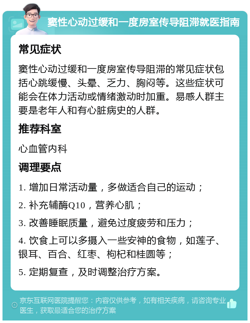 窦性心动过缓和一度房室传导阻滞就医指南 常见症状 窦性心动过缓和一度房室传导阻滞的常见症状包括心跳缓慢、头晕、乏力、胸闷等。这些症状可能会在体力活动或情绪激动时加重。易感人群主要是老年人和有心脏病史的人群。 推荐科室 心血管内科 调理要点 1. 增加日常活动量，多做适合自己的运动； 2. 补充辅酶Q10，营养心肌； 3. 改善睡眠质量，避免过度疲劳和压力； 4. 饮食上可以多摄入一些安神的食物，如莲子、银耳、百合、红枣、枸杞和桂圆等； 5. 定期复查，及时调整治疗方案。