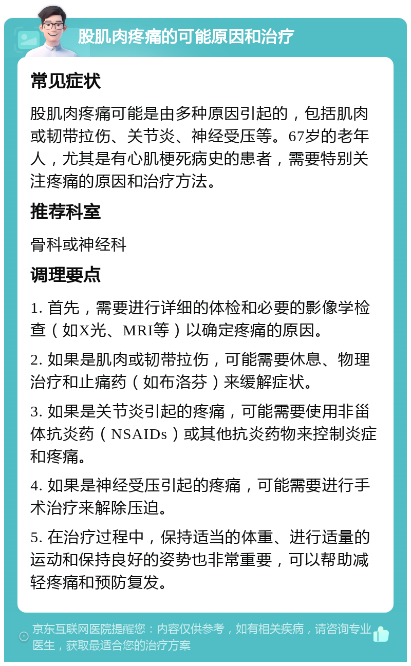 股肌肉疼痛的可能原因和治疗 常见症状 股肌肉疼痛可能是由多种原因引起的，包括肌肉或韧带拉伤、关节炎、神经受压等。67岁的老年人，尤其是有心肌梗死病史的患者，需要特别关注疼痛的原因和治疗方法。 推荐科室 骨科或神经科 调理要点 1. 首先，需要进行详细的体检和必要的影像学检查（如X光、MRI等）以确定疼痛的原因。 2. 如果是肌肉或韧带拉伤，可能需要休息、物理治疗和止痛药（如布洛芬）来缓解症状。 3. 如果是关节炎引起的疼痛，可能需要使用非甾体抗炎药（NSAIDs）或其他抗炎药物来控制炎症和疼痛。 4. 如果是神经受压引起的疼痛，可能需要进行手术治疗来解除压迫。 5. 在治疗过程中，保持适当的体重、进行适量的运动和保持良好的姿势也非常重要，可以帮助减轻疼痛和预防复发。