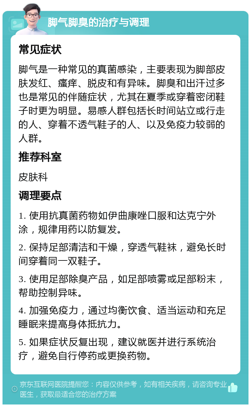 脚气脚臭的治疗与调理 常见症状 脚气是一种常见的真菌感染，主要表现为脚部皮肤发红、瘙痒、脱皮和有异味。脚臭和出汗过多也是常见的伴随症状，尤其在夏季或穿着密闭鞋子时更为明显。易感人群包括长时间站立或行走的人、穿着不透气鞋子的人、以及免疫力较弱的人群。 推荐科室 皮肤科 调理要点 1. 使用抗真菌药物如伊曲康唑口服和达克宁外涂，规律用药以防复发。 2. 保持足部清洁和干燥，穿透气鞋袜，避免长时间穿着同一双鞋子。 3. 使用足部除臭产品，如足部喷雾或足部粉末，帮助控制异味。 4. 加强免疫力，通过均衡饮食、适当运动和充足睡眠来提高身体抵抗力。 5. 如果症状反复出现，建议就医并进行系统治疗，避免自行停药或更换药物。