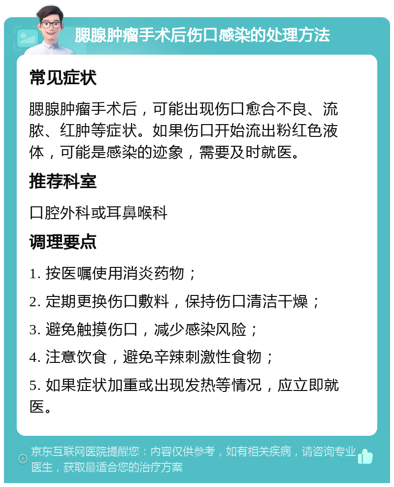 腮腺肿瘤手术后伤口感染的处理方法 常见症状 腮腺肿瘤手术后，可能出现伤口愈合不良、流脓、红肿等症状。如果伤口开始流出粉红色液体，可能是感染的迹象，需要及时就医。 推荐科室 口腔外科或耳鼻喉科 调理要点 1. 按医嘱使用消炎药物； 2. 定期更换伤口敷料，保持伤口清洁干燥； 3. 避免触摸伤口，减少感染风险； 4. 注意饮食，避免辛辣刺激性食物； 5. 如果症状加重或出现发热等情况，应立即就医。