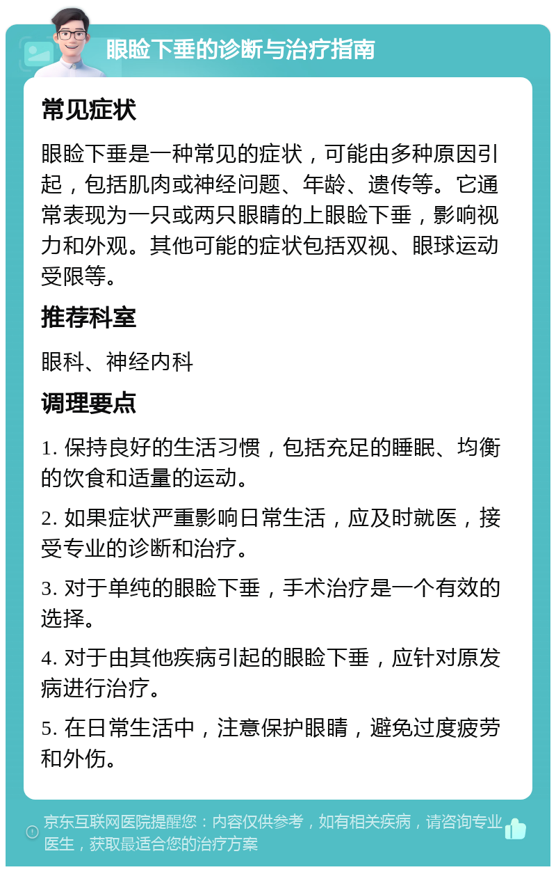 眼睑下垂的诊断与治疗指南 常见症状 眼睑下垂是一种常见的症状，可能由多种原因引起，包括肌肉或神经问题、年龄、遗传等。它通常表现为一只或两只眼睛的上眼睑下垂，影响视力和外观。其他可能的症状包括双视、眼球运动受限等。 推荐科室 眼科、神经内科 调理要点 1. 保持良好的生活习惯，包括充足的睡眠、均衡的饮食和适量的运动。 2. 如果症状严重影响日常生活，应及时就医，接受专业的诊断和治疗。 3. 对于单纯的眼睑下垂，手术治疗是一个有效的选择。 4. 对于由其他疾病引起的眼睑下垂，应针对原发病进行治疗。 5. 在日常生活中，注意保护眼睛，避免过度疲劳和外伤。