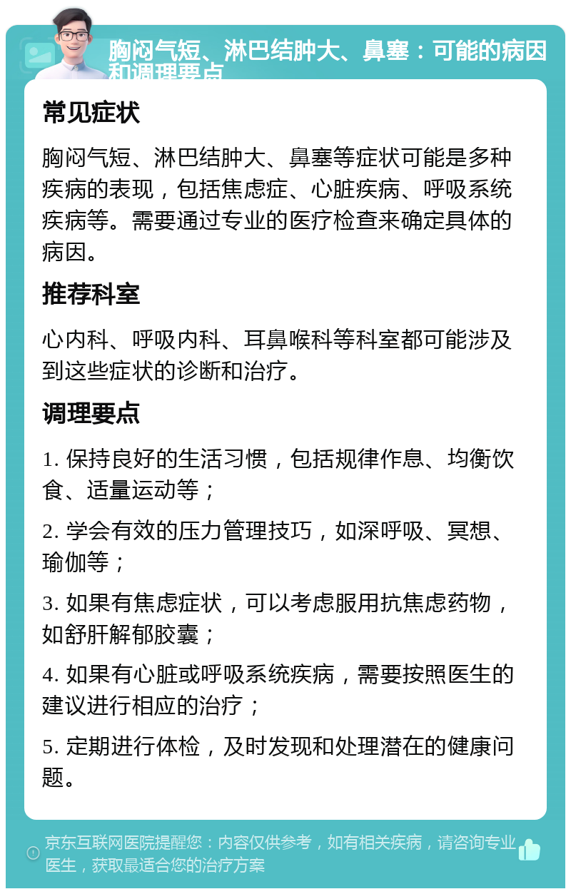 胸闷气短、淋巴结肿大、鼻塞：可能的病因和调理要点 常见症状 胸闷气短、淋巴结肿大、鼻塞等症状可能是多种疾病的表现，包括焦虑症、心脏疾病、呼吸系统疾病等。需要通过专业的医疗检查来确定具体的病因。 推荐科室 心内科、呼吸内科、耳鼻喉科等科室都可能涉及到这些症状的诊断和治疗。 调理要点 1. 保持良好的生活习惯，包括规律作息、均衡饮食、适量运动等； 2. 学会有效的压力管理技巧，如深呼吸、冥想、瑜伽等； 3. 如果有焦虑症状，可以考虑服用抗焦虑药物，如舒肝解郁胶囊； 4. 如果有心脏或呼吸系统疾病，需要按照医生的建议进行相应的治疗； 5. 定期进行体检，及时发现和处理潜在的健康问题。