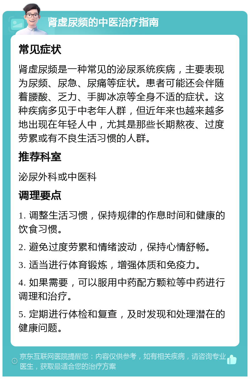 肾虚尿频的中医治疗指南 常见症状 肾虚尿频是一种常见的泌尿系统疾病，主要表现为尿频、尿急、尿痛等症状。患者可能还会伴随着腰酸、乏力、手脚冰凉等全身不适的症状。这种疾病多见于中老年人群，但近年来也越来越多地出现在年轻人中，尤其是那些长期熬夜、过度劳累或有不良生活习惯的人群。 推荐科室 泌尿外科或中医科 调理要点 1. 调整生活习惯，保持规律的作息时间和健康的饮食习惯。 2. 避免过度劳累和情绪波动，保持心情舒畅。 3. 适当进行体育锻炼，增强体质和免疫力。 4. 如果需要，可以服用中药配方颗粒等中药进行调理和治疗。 5. 定期进行体检和复查，及时发现和处理潜在的健康问题。