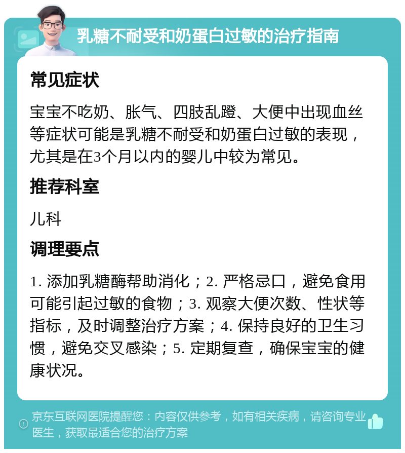 乳糖不耐受和奶蛋白过敏的治疗指南 常见症状 宝宝不吃奶、胀气、四肢乱蹬、大便中出现血丝等症状可能是乳糖不耐受和奶蛋白过敏的表现，尤其是在3个月以内的婴儿中较为常见。 推荐科室 儿科 调理要点 1. 添加乳糖酶帮助消化；2. 严格忌口，避免食用可能引起过敏的食物；3. 观察大便次数、性状等指标，及时调整治疗方案；4. 保持良好的卫生习惯，避免交叉感染；5. 定期复查，确保宝宝的健康状况。