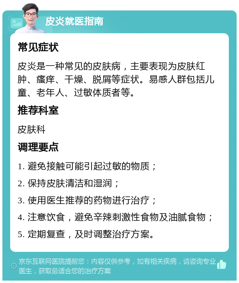 皮炎就医指南 常见症状 皮炎是一种常见的皮肤病，主要表现为皮肤红肿、瘙痒、干燥、脱屑等症状。易感人群包括儿童、老年人、过敏体质者等。 推荐科室 皮肤科 调理要点 1. 避免接触可能引起过敏的物质； 2. 保持皮肤清洁和湿润； 3. 使用医生推荐的药物进行治疗； 4. 注意饮食，避免辛辣刺激性食物及油腻食物； 5. 定期复查，及时调整治疗方案。