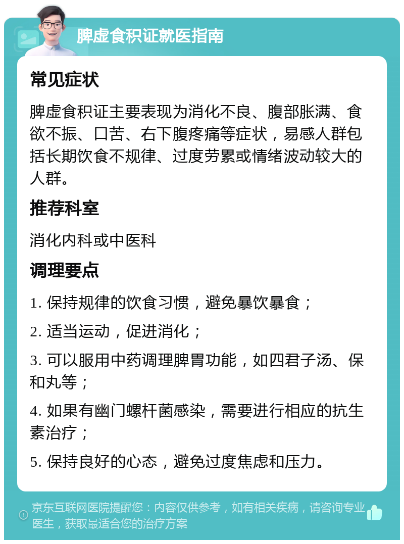 脾虚食积证就医指南 常见症状 脾虚食积证主要表现为消化不良、腹部胀满、食欲不振、口苦、右下腹疼痛等症状，易感人群包括长期饮食不规律、过度劳累或情绪波动较大的人群。 推荐科室 消化内科或中医科 调理要点 1. 保持规律的饮食习惯，避免暴饮暴食； 2. 适当运动，促进消化； 3. 可以服用中药调理脾胃功能，如四君子汤、保和丸等； 4. 如果有幽门螺杆菌感染，需要进行相应的抗生素治疗； 5. 保持良好的心态，避免过度焦虑和压力。