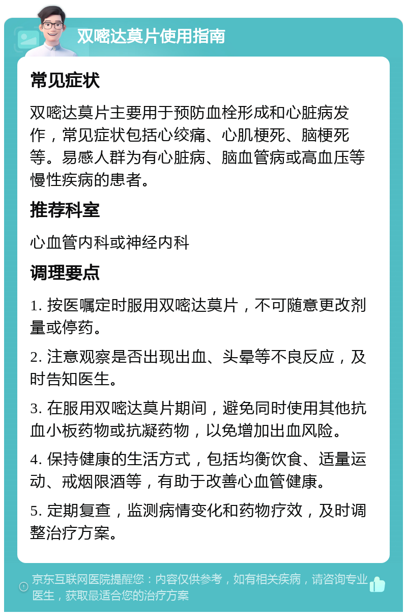 双嘧达莫片使用指南 常见症状 双嘧达莫片主要用于预防血栓形成和心脏病发作，常见症状包括心绞痛、心肌梗死、脑梗死等。易感人群为有心脏病、脑血管病或高血压等慢性疾病的患者。 推荐科室 心血管内科或神经内科 调理要点 1. 按医嘱定时服用双嘧达莫片，不可随意更改剂量或停药。 2. 注意观察是否出现出血、头晕等不良反应，及时告知医生。 3. 在服用双嘧达莫片期间，避免同时使用其他抗血小板药物或抗凝药物，以免增加出血风险。 4. 保持健康的生活方式，包括均衡饮食、适量运动、戒烟限酒等，有助于改善心血管健康。 5. 定期复查，监测病情变化和药物疗效，及时调整治疗方案。