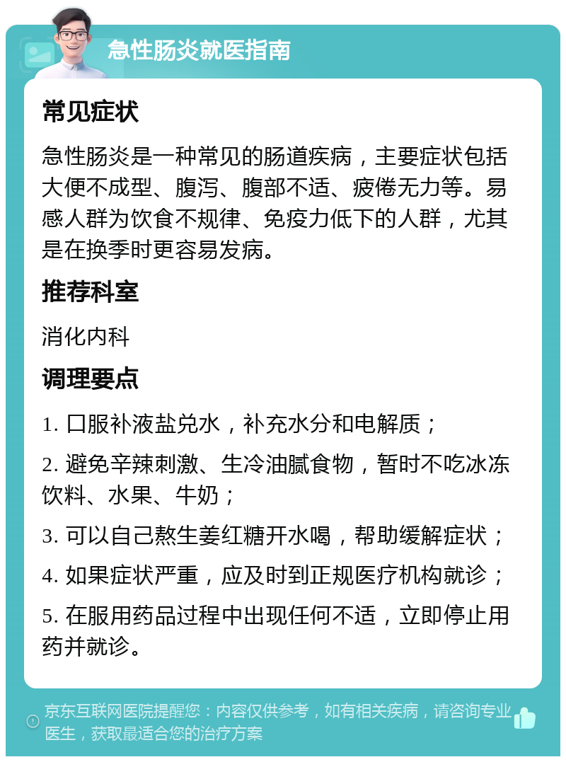 急性肠炎就医指南 常见症状 急性肠炎是一种常见的肠道疾病，主要症状包括大便不成型、腹泻、腹部不适、疲倦无力等。易感人群为饮食不规律、免疫力低下的人群，尤其是在换季时更容易发病。 推荐科室 消化内科 调理要点 1. 口服补液盐兑水，补充水分和电解质； 2. 避免辛辣刺激、生冷油腻食物，暂时不吃冰冻饮料、水果、牛奶； 3. 可以自己熬生姜红糖开水喝，帮助缓解症状； 4. 如果症状严重，应及时到正规医疗机构就诊； 5. 在服用药品过程中出现任何不适，立即停止用药并就诊。