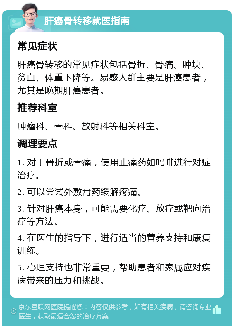 肝癌骨转移就医指南 常见症状 肝癌骨转移的常见症状包括骨折、骨痛、肿块、贫血、体重下降等。易感人群主要是肝癌患者，尤其是晚期肝癌患者。 推荐科室 肿瘤科、骨科、放射科等相关科室。 调理要点 1. 对于骨折或骨痛，使用止痛药如吗啡进行对症治疗。 2. 可以尝试外敷膏药缓解疼痛。 3. 针对肝癌本身，可能需要化疗、放疗或靶向治疗等方法。 4. 在医生的指导下，进行适当的营养支持和康复训练。 5. 心理支持也非常重要，帮助患者和家属应对疾病带来的压力和挑战。