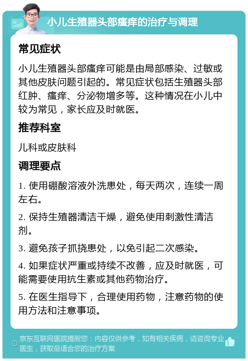 小儿生殖器头部瘙痒的治疗与调理 常见症状 小儿生殖器头部瘙痒可能是由局部感染、过敏或其他皮肤问题引起的。常见症状包括生殖器头部红肿、瘙痒、分泌物增多等。这种情况在小儿中较为常见，家长应及时就医。 推荐科室 儿科或皮肤科 调理要点 1. 使用硼酸溶液外洗患处，每天两次，连续一周左右。 2. 保持生殖器清洁干燥，避免使用刺激性清洁剂。 3. 避免孩子抓挠患处，以免引起二次感染。 4. 如果症状严重或持续不改善，应及时就医，可能需要使用抗生素或其他药物治疗。 5. 在医生指导下，合理使用药物，注意药物的使用方法和注意事项。