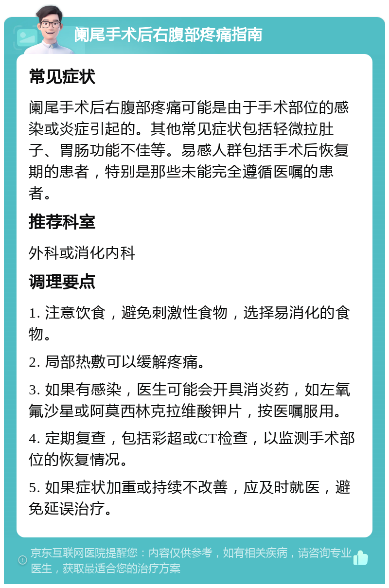 阑尾手术后右腹部疼痛指南 常见症状 阑尾手术后右腹部疼痛可能是由于手术部位的感染或炎症引起的。其他常见症状包括轻微拉肚子、胃肠功能不佳等。易感人群包括手术后恢复期的患者，特别是那些未能完全遵循医嘱的患者。 推荐科室 外科或消化内科 调理要点 1. 注意饮食，避免刺激性食物，选择易消化的食物。 2. 局部热敷可以缓解疼痛。 3. 如果有感染，医生可能会开具消炎药，如左氧氟沙星或阿莫西林克拉维酸钾片，按医嘱服用。 4. 定期复查，包括彩超或CT检查，以监测手术部位的恢复情况。 5. 如果症状加重或持续不改善，应及时就医，避免延误治疗。