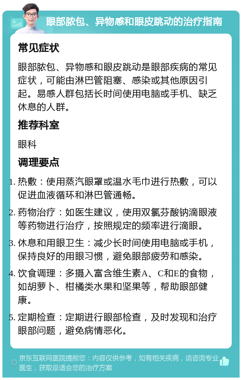 眼部脓包、异物感和眼皮跳动的治疗指南 常见症状 眼部脓包、异物感和眼皮跳动是眼部疾病的常见症状，可能由淋巴管阻塞、感染或其他原因引起。易感人群包括长时间使用电脑或手机、缺乏休息的人群。 推荐科室 眼科 调理要点 热敷：使用蒸汽眼罩或温水毛巾进行热敷，可以促进血液循环和淋巴管通畅。 药物治疗：如医生建议，使用双氯芬酸钠滴眼液等药物进行治疗，按照规定的频率进行滴眼。 休息和用眼卫生：减少长时间使用电脑或手机，保持良好的用眼习惯，避免眼部疲劳和感染。 饮食调理：多摄入富含维生素A、C和E的食物，如胡萝卜、柑橘类水果和坚果等，帮助眼部健康。 定期检查：定期进行眼部检查，及时发现和治疗眼部问题，避免病情恶化。