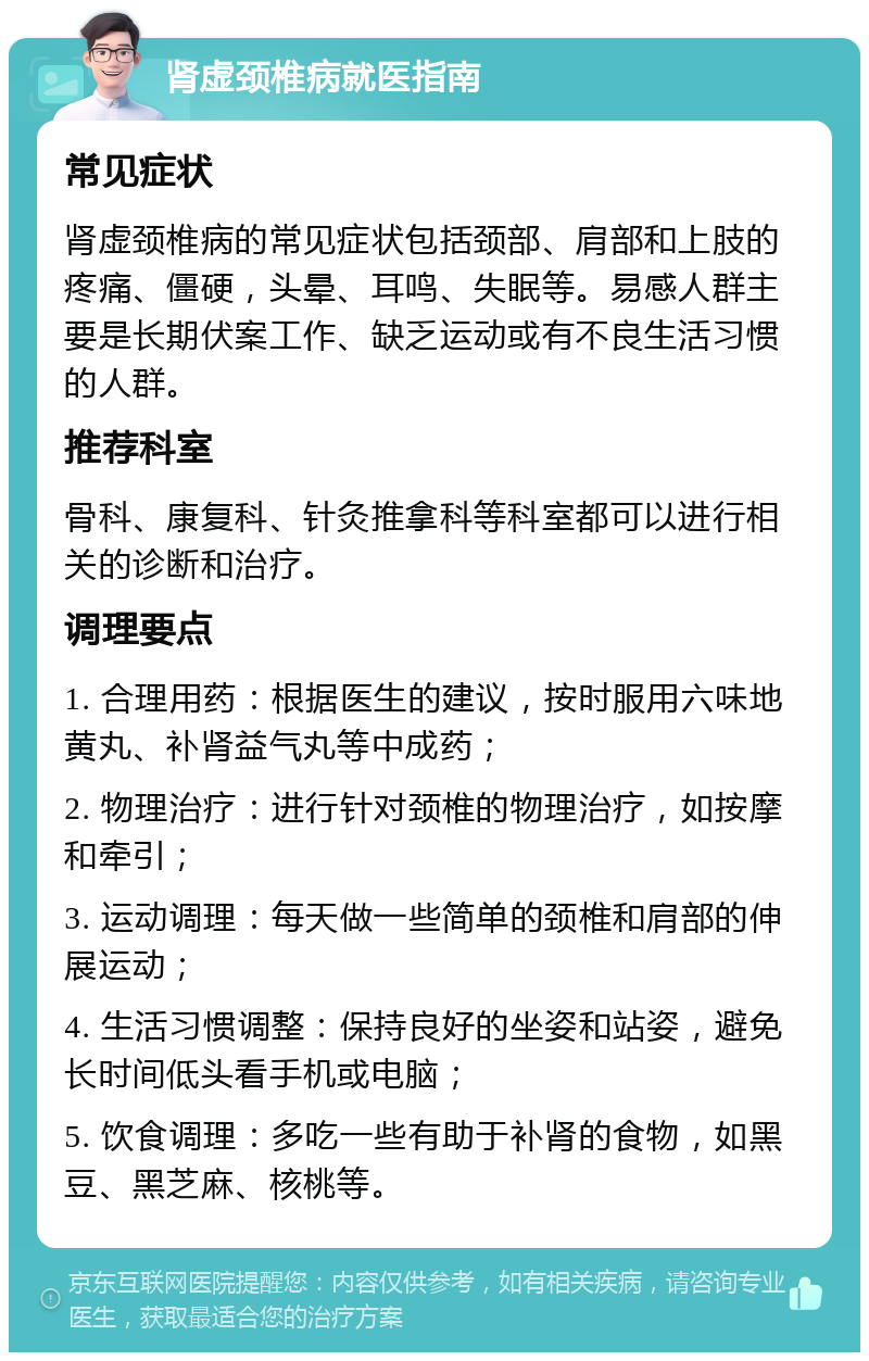 肾虚颈椎病就医指南 常见症状 肾虚颈椎病的常见症状包括颈部、肩部和上肢的疼痛、僵硬，头晕、耳鸣、失眠等。易感人群主要是长期伏案工作、缺乏运动或有不良生活习惯的人群。 推荐科室 骨科、康复科、针灸推拿科等科室都可以进行相关的诊断和治疗。 调理要点 1. 合理用药：根据医生的建议，按时服用六味地黄丸、补肾益气丸等中成药； 2. 物理治疗：进行针对颈椎的物理治疗，如按摩和牵引； 3. 运动调理：每天做一些简单的颈椎和肩部的伸展运动； 4. 生活习惯调整：保持良好的坐姿和站姿，避免长时间低头看手机或电脑； 5. 饮食调理：多吃一些有助于补肾的食物，如黑豆、黑芝麻、核桃等。