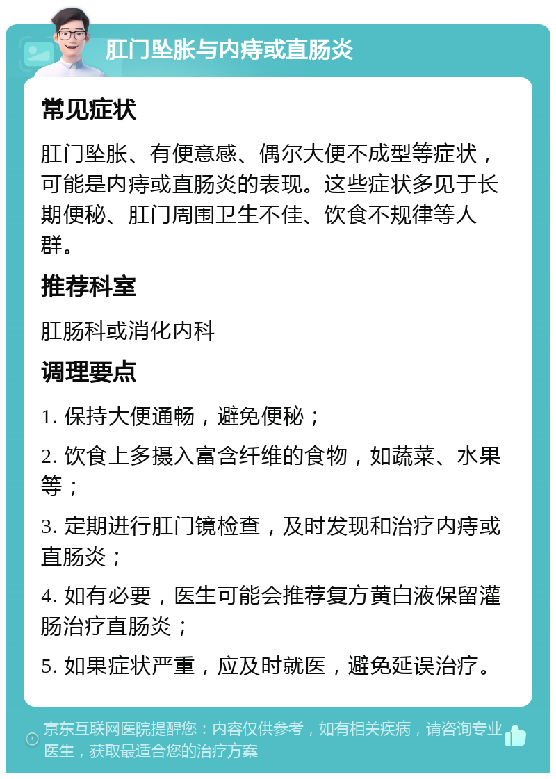 肛门坠胀与内痔或直肠炎 常见症状 肛门坠胀、有便意感、偶尔大便不成型等症状，可能是内痔或直肠炎的表现。这些症状多见于长期便秘、肛门周围卫生不佳、饮食不规律等人群。 推荐科室 肛肠科或消化内科 调理要点 1. 保持大便通畅，避免便秘； 2. 饮食上多摄入富含纤维的食物，如蔬菜、水果等； 3. 定期进行肛门镜检查，及时发现和治疗内痔或直肠炎； 4. 如有必要，医生可能会推荐复方黄白液保留灌肠治疗直肠炎； 5. 如果症状严重，应及时就医，避免延误治疗。