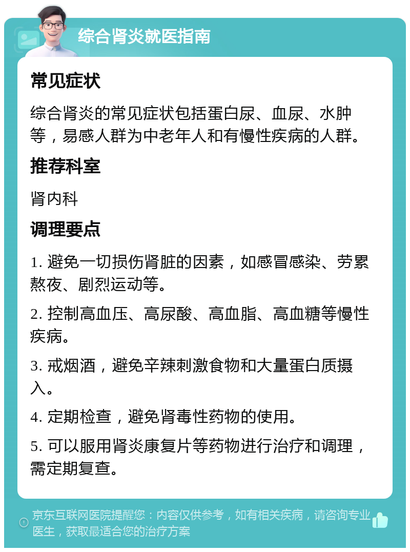 综合肾炎就医指南 常见症状 综合肾炎的常见症状包括蛋白尿、血尿、水肿等，易感人群为中老年人和有慢性疾病的人群。 推荐科室 肾内科 调理要点 1. 避免一切损伤肾脏的因素，如感冒感染、劳累熬夜、剧烈运动等。 2. 控制高血压、高尿酸、高血脂、高血糖等慢性疾病。 3. 戒烟酒，避免辛辣刺激食物和大量蛋白质摄入。 4. 定期检查，避免肾毒性药物的使用。 5. 可以服用肾炎康复片等药物进行治疗和调理，需定期复查。