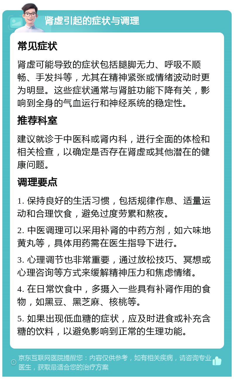 肾虚引起的症状与调理 常见症状 肾虚可能导致的症状包括腿脚无力、呼吸不顺畅、手发抖等，尤其在精神紧张或情绪波动时更为明显。这些症状通常与肾脏功能下降有关，影响到全身的气血运行和神经系统的稳定性。 推荐科室 建议就诊于中医科或肾内科，进行全面的体检和相关检查，以确定是否存在肾虚或其他潜在的健康问题。 调理要点 1. 保持良好的生活习惯，包括规律作息、适量运动和合理饮食，避免过度劳累和熬夜。 2. 中医调理可以采用补肾的中药方剂，如六味地黄丸等，具体用药需在医生指导下进行。 3. 心理调节也非常重要，通过放松技巧、冥想或心理咨询等方式来缓解精神压力和焦虑情绪。 4. 在日常饮食中，多摄入一些具有补肾作用的食物，如黑豆、黑芝麻、核桃等。 5. 如果出现低血糖的症状，应及时进食或补充含糖的饮料，以避免影响到正常的生理功能。