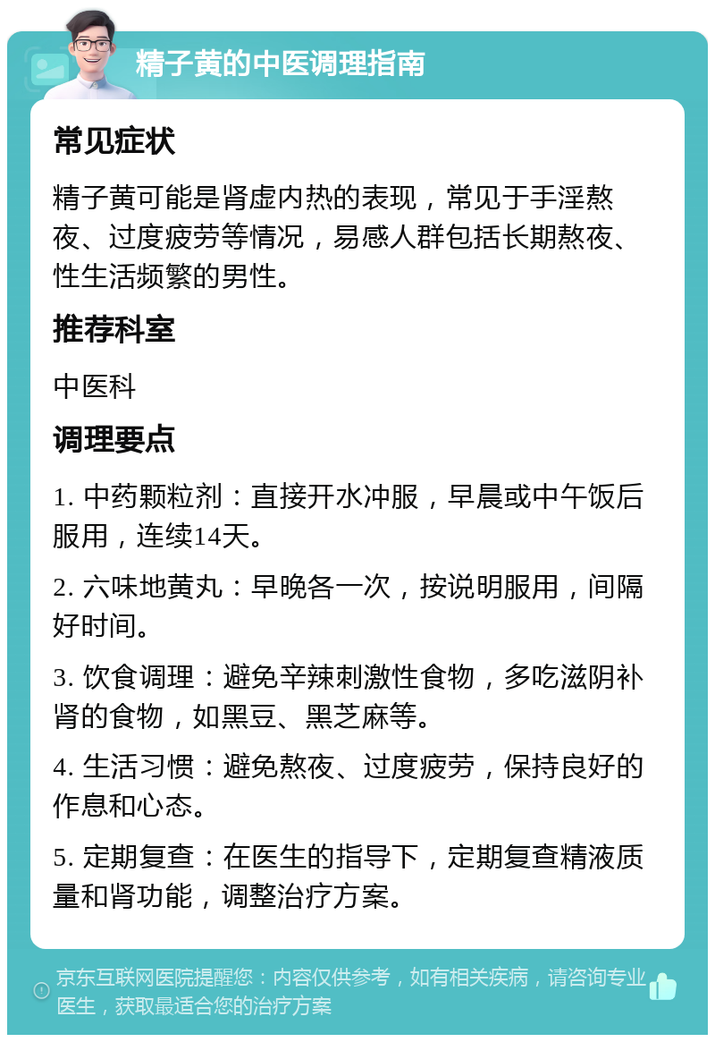 精子黄的中医调理指南 常见症状 精子黄可能是肾虚内热的表现，常见于手淫熬夜、过度疲劳等情况，易感人群包括长期熬夜、性生活频繁的男性。 推荐科室 中医科 调理要点 1. 中药颗粒剂：直接开水冲服，早晨或中午饭后服用，连续14天。 2. 六味地黄丸：早晚各一次，按说明服用，间隔好时间。 3. 饮食调理：避免辛辣刺激性食物，多吃滋阴补肾的食物，如黑豆、黑芝麻等。 4. 生活习惯：避免熬夜、过度疲劳，保持良好的作息和心态。 5. 定期复查：在医生的指导下，定期复查精液质量和肾功能，调整治疗方案。