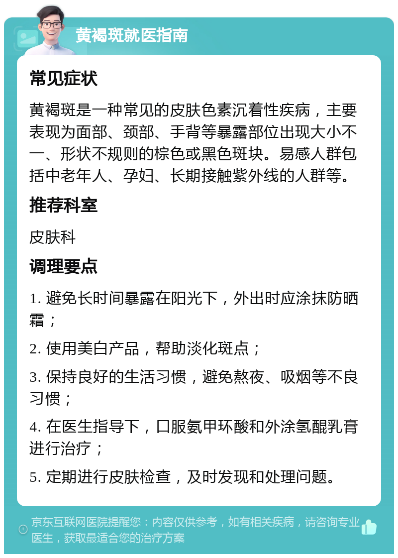 黄褐斑就医指南 常见症状 黄褐斑是一种常见的皮肤色素沉着性疾病，主要表现为面部、颈部、手背等暴露部位出现大小不一、形状不规则的棕色或黑色斑块。易感人群包括中老年人、孕妇、长期接触紫外线的人群等。 推荐科室 皮肤科 调理要点 1. 避免长时间暴露在阳光下，外出时应涂抹防晒霜； 2. 使用美白产品，帮助淡化斑点； 3. 保持良好的生活习惯，避免熬夜、吸烟等不良习惯； 4. 在医生指导下，口服氨甲环酸和外涂氢醌乳膏进行治疗； 5. 定期进行皮肤检查，及时发现和处理问题。