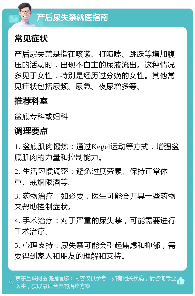 产后尿失禁就医指南 常见症状 产后尿失禁是指在咳嗽、打喷嚏、跳跃等增加腹压的活动时，出现不自主的尿液流出。这种情况多见于女性，特别是经历过分娩的女性。其他常见症状包括尿频、尿急、夜尿增多等。 推荐科室 盆底专科或妇科 调理要点 1. 盆底肌肉锻炼：通过Kegel运动等方式，增强盆底肌肉的力量和控制能力。 2. 生活习惯调整：避免过度劳累、保持正常体重、戒烟限酒等。 3. 药物治疗：如必要，医生可能会开具一些药物来帮助控制症状。 4. 手术治疗：对于严重的尿失禁，可能需要进行手术治疗。 5. 心理支持：尿失禁可能会引起焦虑和抑郁，需要得到家人和朋友的理解和支持。