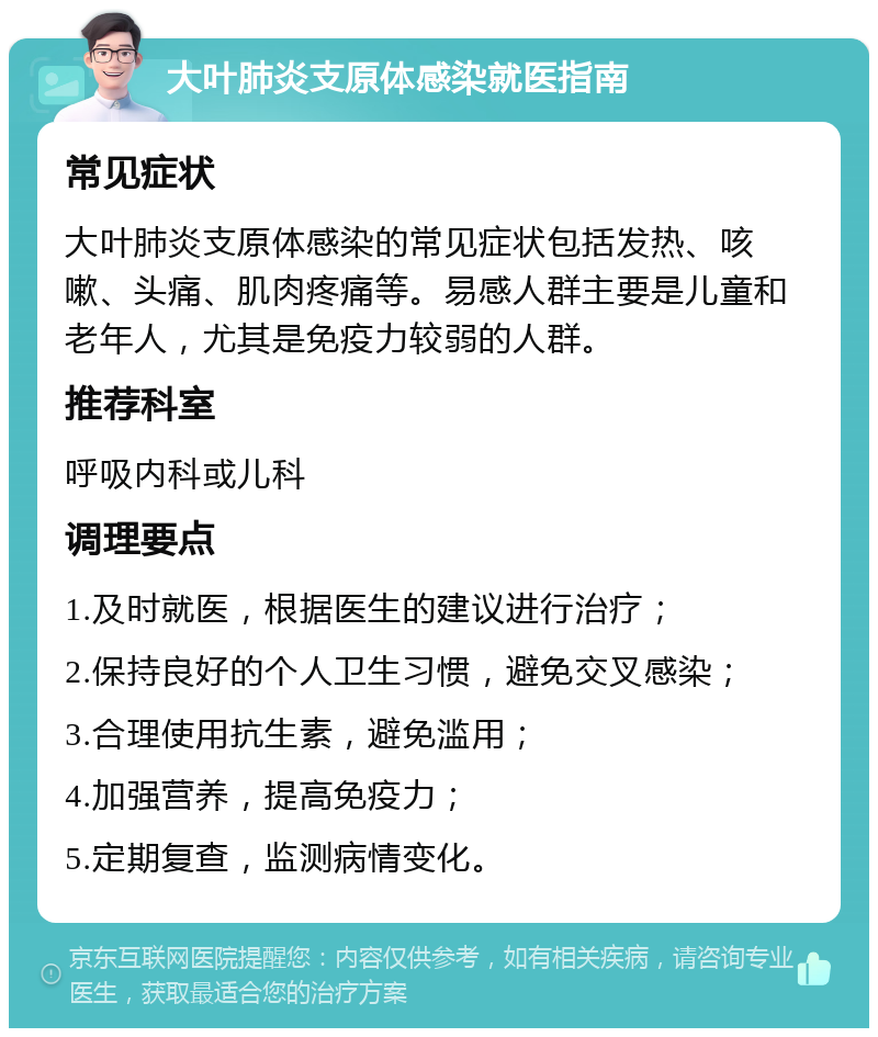 大叶肺炎支原体感染就医指南 常见症状 大叶肺炎支原体感染的常见症状包括发热、咳嗽、头痛、肌肉疼痛等。易感人群主要是儿童和老年人，尤其是免疫力较弱的人群。 推荐科室 呼吸内科或儿科 调理要点 1.及时就医，根据医生的建议进行治疗； 2.保持良好的个人卫生习惯，避免交叉感染； 3.合理使用抗生素，避免滥用； 4.加强营养，提高免疫力； 5.定期复查，监测病情变化。