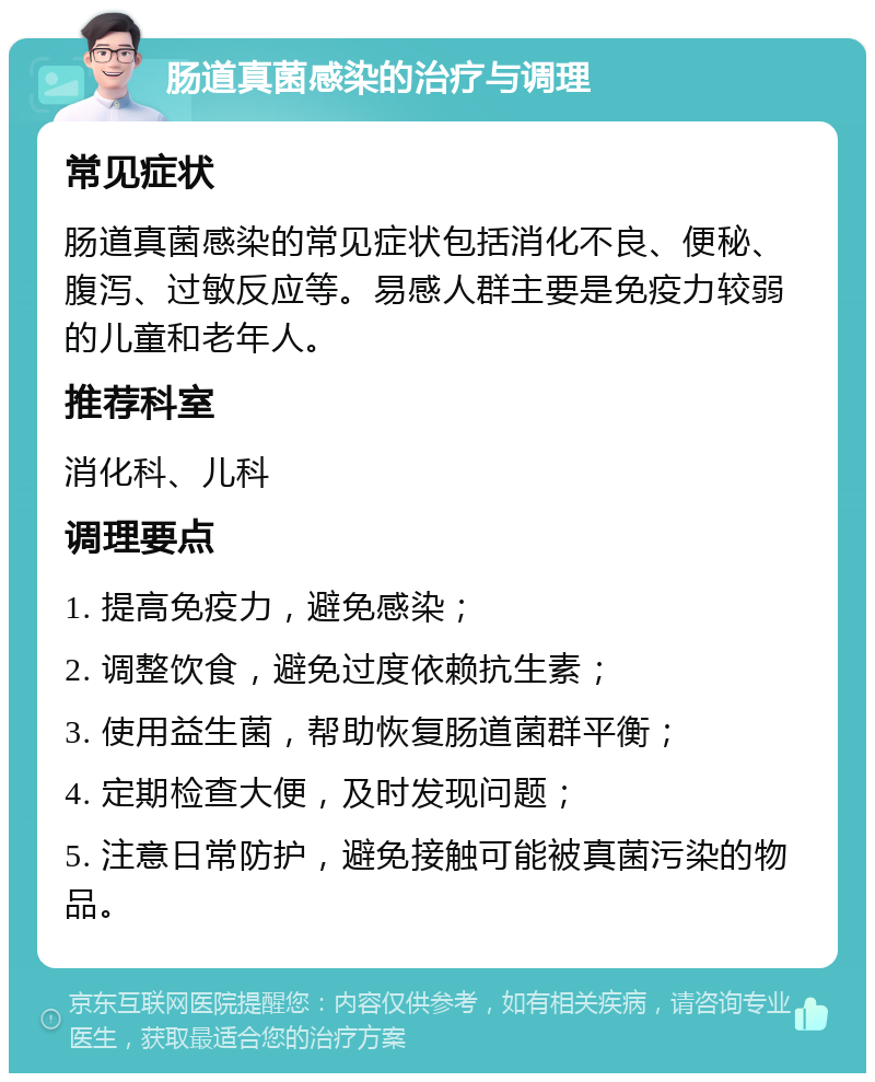 肠道真菌感染的治疗与调理 常见症状 肠道真菌感染的常见症状包括消化不良、便秘、腹泻、过敏反应等。易感人群主要是免疫力较弱的儿童和老年人。 推荐科室 消化科、儿科 调理要点 1. 提高免疫力，避免感染； 2. 调整饮食，避免过度依赖抗生素； 3. 使用益生菌，帮助恢复肠道菌群平衡； 4. 定期检查大便，及时发现问题； 5. 注意日常防护，避免接触可能被真菌污染的物品。