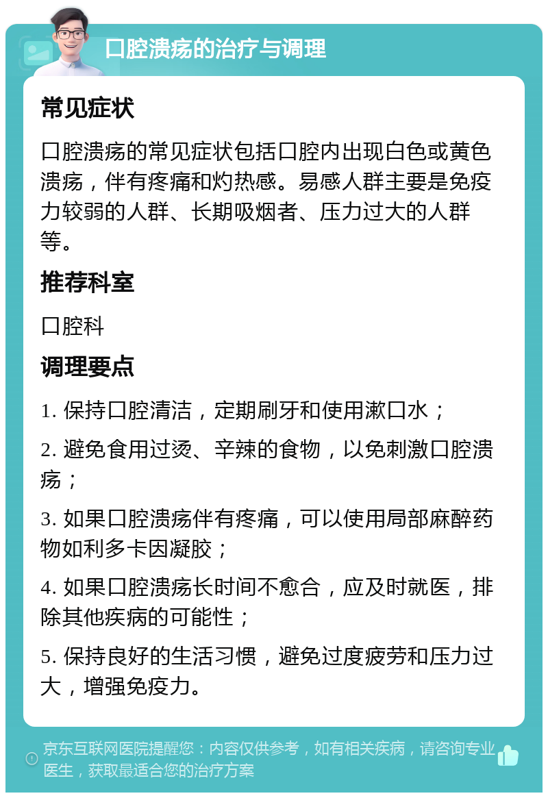 口腔溃疡的治疗与调理 常见症状 口腔溃疡的常见症状包括口腔内出现白色或黄色溃疡，伴有疼痛和灼热感。易感人群主要是免疫力较弱的人群、长期吸烟者、压力过大的人群等。 推荐科室 口腔科 调理要点 1. 保持口腔清洁，定期刷牙和使用漱口水； 2. 避免食用过烫、辛辣的食物，以免刺激口腔溃疡； 3. 如果口腔溃疡伴有疼痛，可以使用局部麻醉药物如利多卡因凝胶； 4. 如果口腔溃疡长时间不愈合，应及时就医，排除其他疾病的可能性； 5. 保持良好的生活习惯，避免过度疲劳和压力过大，增强免疫力。