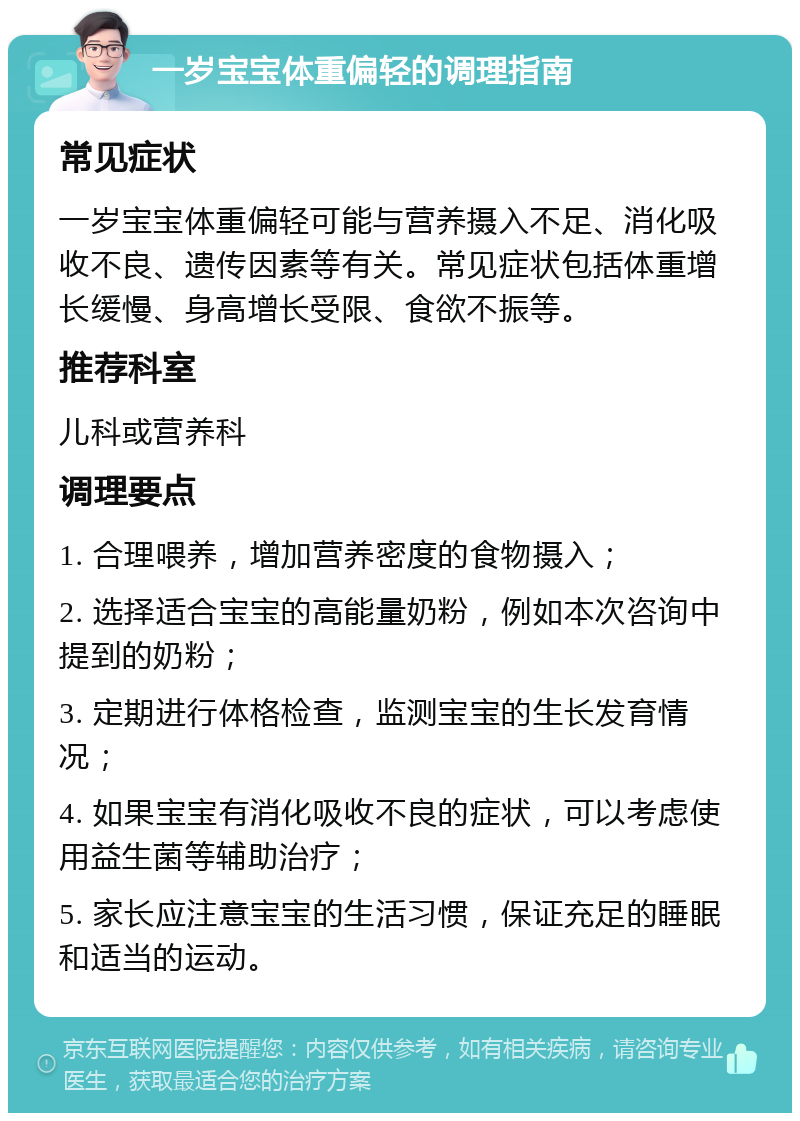 一岁宝宝体重偏轻的调理指南 常见症状 一岁宝宝体重偏轻可能与营养摄入不足、消化吸收不良、遗传因素等有关。常见症状包括体重增长缓慢、身高增长受限、食欲不振等。 推荐科室 儿科或营养科 调理要点 1. 合理喂养，增加营养密度的食物摄入； 2. 选择适合宝宝的高能量奶粉，例如本次咨询中提到的奶粉； 3. 定期进行体格检查，监测宝宝的生长发育情况； 4. 如果宝宝有消化吸收不良的症状，可以考虑使用益生菌等辅助治疗； 5. 家长应注意宝宝的生活习惯，保证充足的睡眠和适当的运动。