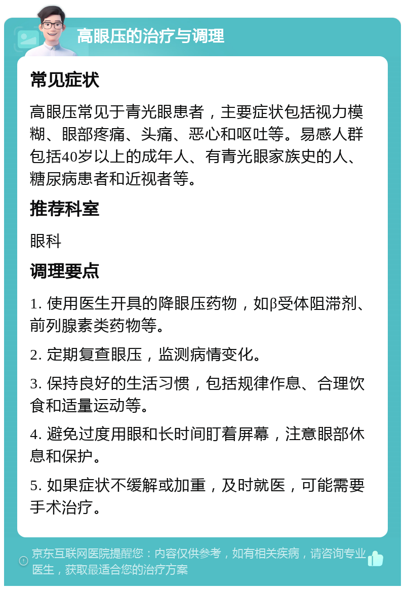 高眼压的治疗与调理 常见症状 高眼压常见于青光眼患者，主要症状包括视力模糊、眼部疼痛、头痛、恶心和呕吐等。易感人群包括40岁以上的成年人、有青光眼家族史的人、糖尿病患者和近视者等。 推荐科室 眼科 调理要点 1. 使用医生开具的降眼压药物，如β受体阻滞剂、前列腺素类药物等。 2. 定期复查眼压，监测病情变化。 3. 保持良好的生活习惯，包括规律作息、合理饮食和适量运动等。 4. 避免过度用眼和长时间盯着屏幕，注意眼部休息和保护。 5. 如果症状不缓解或加重，及时就医，可能需要手术治疗。