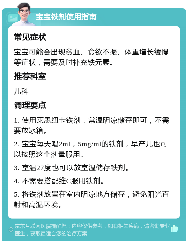 宝宝铁剂使用指南 常见症状 宝宝可能会出现贫血、食欲不振、体重增长缓慢等症状，需要及时补充铁元素。 推荐科室 儿科 调理要点 1. 使用莱思纽卡铁剂，常温阴凉储存即可，不需要放冰箱。 2. 宝宝每天喝2ml，5mg/ml的铁剂，早产儿也可以按照这个剂量服用。 3. 室温27度也可以放室温储存铁剂。 4. 不需要搭配维C服用铁剂。 5. 将铁剂放置在室内阴凉地方储存，避免阳光直射和高温环境。