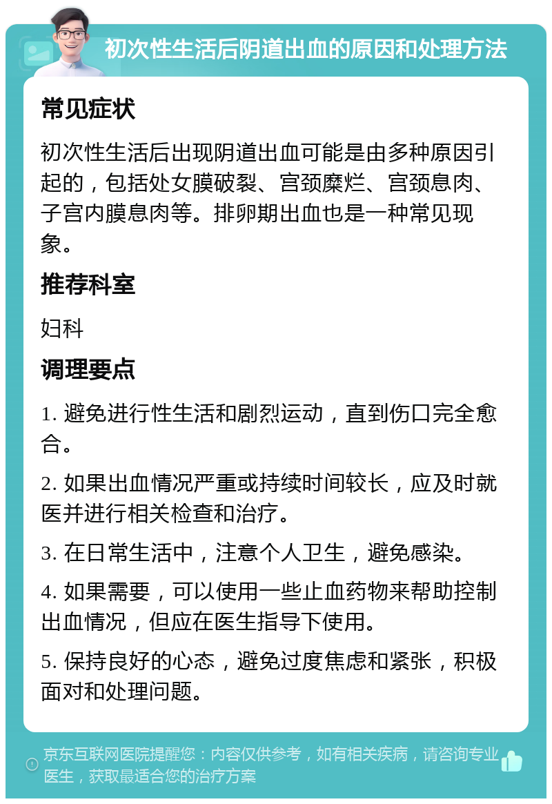 初次性生活后阴道出血的原因和处理方法 常见症状 初次性生活后出现阴道出血可能是由多种原因引起的，包括处女膜破裂、宫颈糜烂、宫颈息肉、子宫内膜息肉等。排卵期出血也是一种常见现象。 推荐科室 妇科 调理要点 1. 避免进行性生活和剧烈运动，直到伤口完全愈合。 2. 如果出血情况严重或持续时间较长，应及时就医并进行相关检查和治疗。 3. 在日常生活中，注意个人卫生，避免感染。 4. 如果需要，可以使用一些止血药物来帮助控制出血情况，但应在医生指导下使用。 5. 保持良好的心态，避免过度焦虑和紧张，积极面对和处理问题。