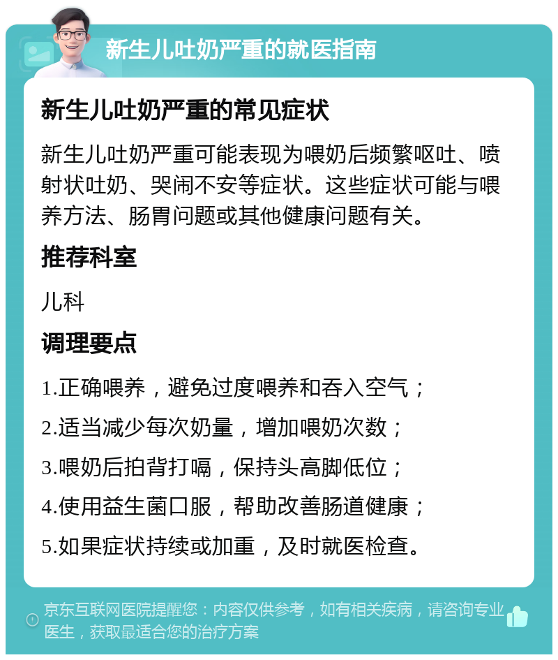 新生儿吐奶严重的就医指南 新生儿吐奶严重的常见症状 新生儿吐奶严重可能表现为喂奶后频繁呕吐、喷射状吐奶、哭闹不安等症状。这些症状可能与喂养方法、肠胃问题或其他健康问题有关。 推荐科室 儿科 调理要点 1.正确喂养，避免过度喂养和吞入空气； 2.适当减少每次奶量，增加喂奶次数； 3.喂奶后拍背打嗝，保持头高脚低位； 4.使用益生菌口服，帮助改善肠道健康； 5.如果症状持续或加重，及时就医检查。