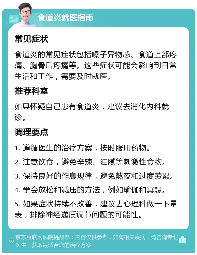 食道炎就医指南 常见症状 食道炎的常见症状包括嗓子异物感、食道上部疼痛、胸骨后疼痛等。这些症状可能会影响到日常生活和工作，需要及时就医。 推荐科室 如果怀疑自己患有食道炎，建议去消化内科就诊。 调理要点 1. 遵循医生的治疗方案，按时服用药物。 2. 注意饮食，避免辛辣、油腻等刺激性食物。 3. 保持良好的作息规律，避免熬夜和过度劳累。 4. 学会放松和减压的方法，例如瑜伽和冥想。 5. 如果症状持续不改善，建议去心理科做一下量表，排除神经递质调节问题的可能性。