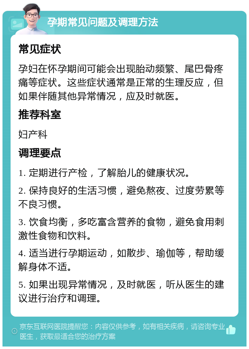 孕期常见问题及调理方法 常见症状 孕妇在怀孕期间可能会出现胎动频繁、尾巴骨疼痛等症状。这些症状通常是正常的生理反应，但如果伴随其他异常情况，应及时就医。 推荐科室 妇产科 调理要点 1. 定期进行产检，了解胎儿的健康状况。 2. 保持良好的生活习惯，避免熬夜、过度劳累等不良习惯。 3. 饮食均衡，多吃富含营养的食物，避免食用刺激性食物和饮料。 4. 适当进行孕期运动，如散步、瑜伽等，帮助缓解身体不适。 5. 如果出现异常情况，及时就医，听从医生的建议进行治疗和调理。