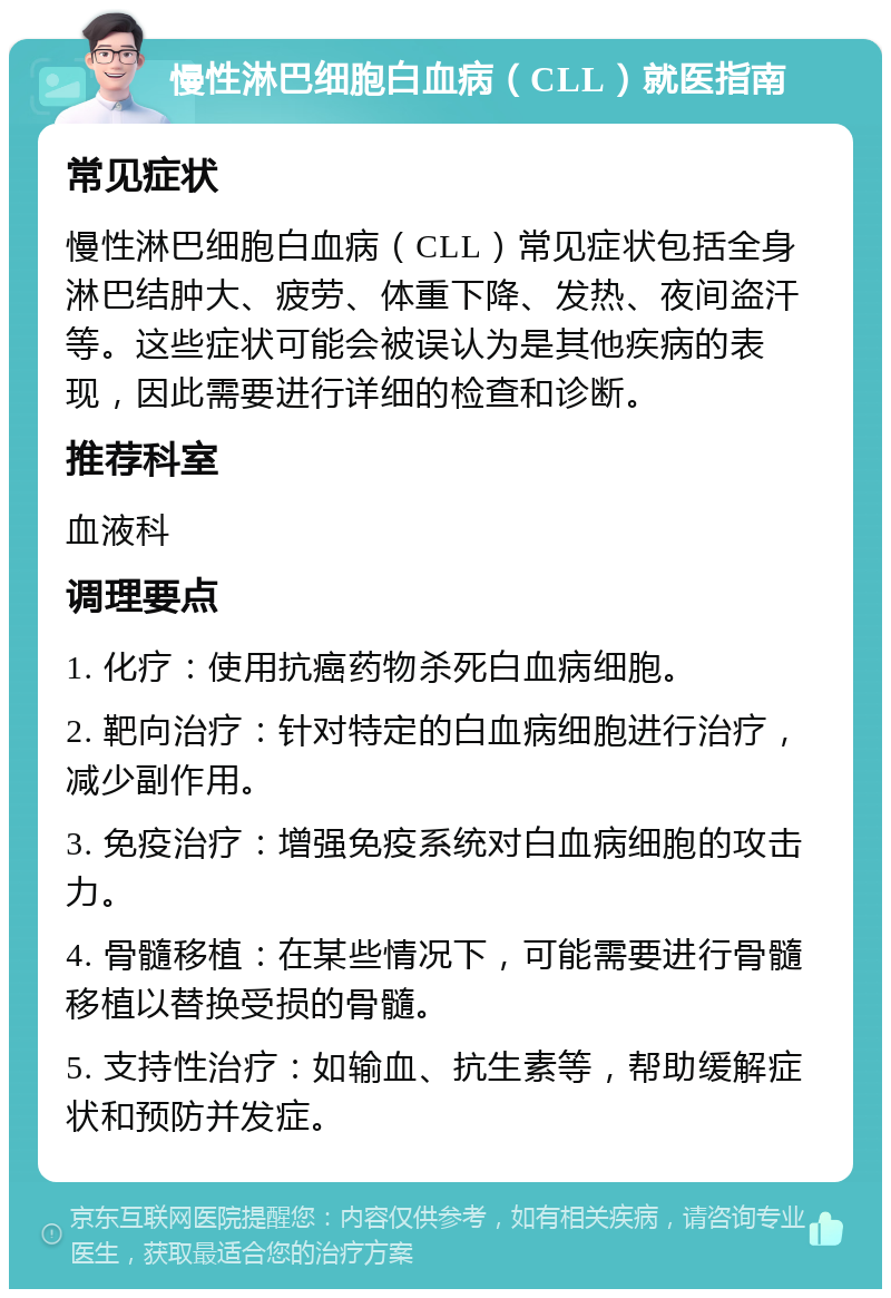 慢性淋巴细胞白血病（CLL）就医指南 常见症状 慢性淋巴细胞白血病（CLL）常见症状包括全身淋巴结肿大、疲劳、体重下降、发热、夜间盗汗等。这些症状可能会被误认为是其他疾病的表现，因此需要进行详细的检查和诊断。 推荐科室 血液科 调理要点 1. 化疗：使用抗癌药物杀死白血病细胞。 2. 靶向治疗：针对特定的白血病细胞进行治疗，减少副作用。 3. 免疫治疗：增强免疫系统对白血病细胞的攻击力。 4. 骨髓移植：在某些情况下，可能需要进行骨髓移植以替换受损的骨髓。 5. 支持性治疗：如输血、抗生素等，帮助缓解症状和预防并发症。