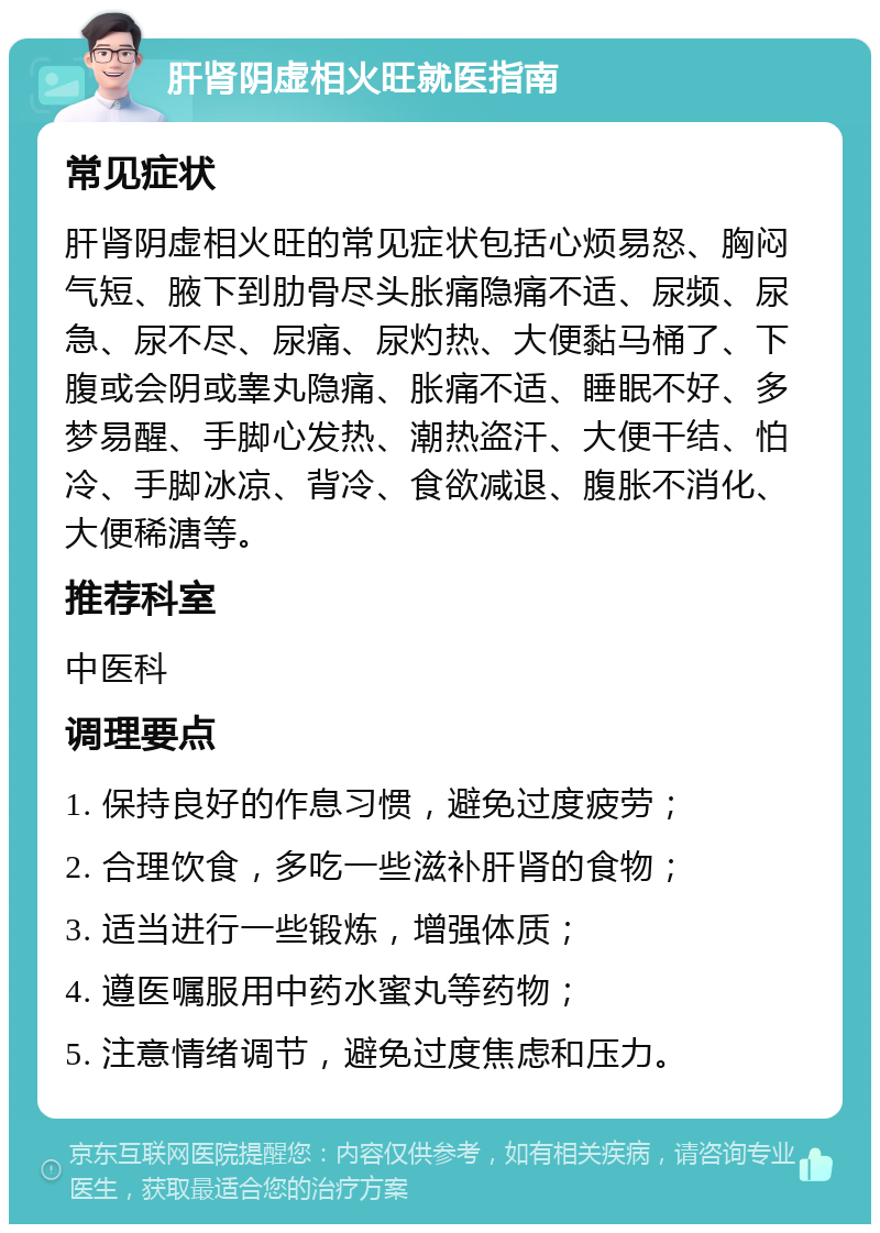 肝肾阴虚相火旺就医指南 常见症状 肝肾阴虚相火旺的常见症状包括心烦易怒、胸闷气短、腋下到肋骨尽头胀痛隐痛不适、尿频、尿急、尿不尽、尿痛、尿灼热、大便黏马桶了、下腹或会阴或睾丸隐痛、胀痛不适、睡眠不好、多梦易醒、手脚心发热、潮热盗汗、大便干结、怕冷、手脚冰凉、背冷、食欲减退、腹胀不消化、大便稀溏等。 推荐科室 中医科 调理要点 1. 保持良好的作息习惯，避免过度疲劳； 2. 合理饮食，多吃一些滋补肝肾的食物； 3. 适当进行一些锻炼，增强体质； 4. 遵医嘱服用中药水蜜丸等药物； 5. 注意情绪调节，避免过度焦虑和压力。